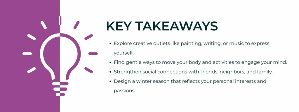 infographic that says 'Key Takeaways
Explore creative outlets like painting, writing, or music to express yourself.
Find gentle ways to move your body and activities to engage your mind.
Strengthen social connections with friends, neighbors, and family.
Design a winter season that reflects your personal interests and passions.'